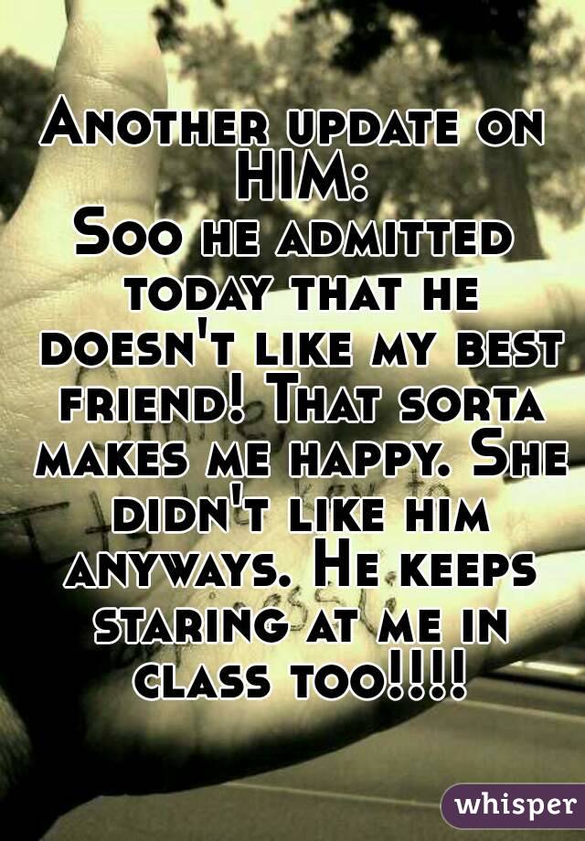 Another update on HIM:
Soo he admitted today that he doesn't like my best friend! That sorta makes me happy. She didn't like him anyways. He keeps staring at me in class too!!!!