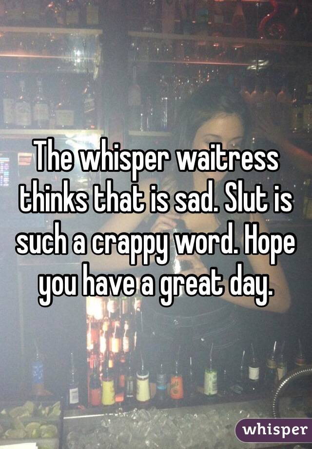 The whisper waitress thinks that is sad. Slut is such a crappy word. Hope you have a great day. 