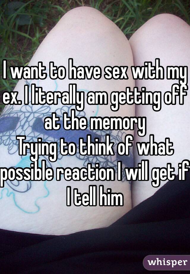 I want to have sex with my ex. I literally am getting off at the memory
Trying to think of what possible reaction I will get if I tell him 