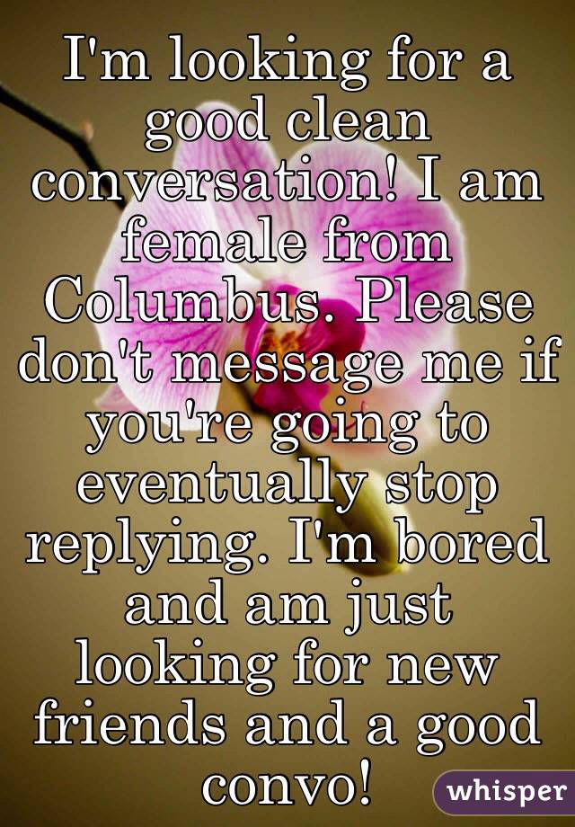 I'm looking for a good clean conversation! I am female from Columbus. Please don't message me if you're going to eventually stop replying. I'm bored and am just looking for new friends and a good convo! 
