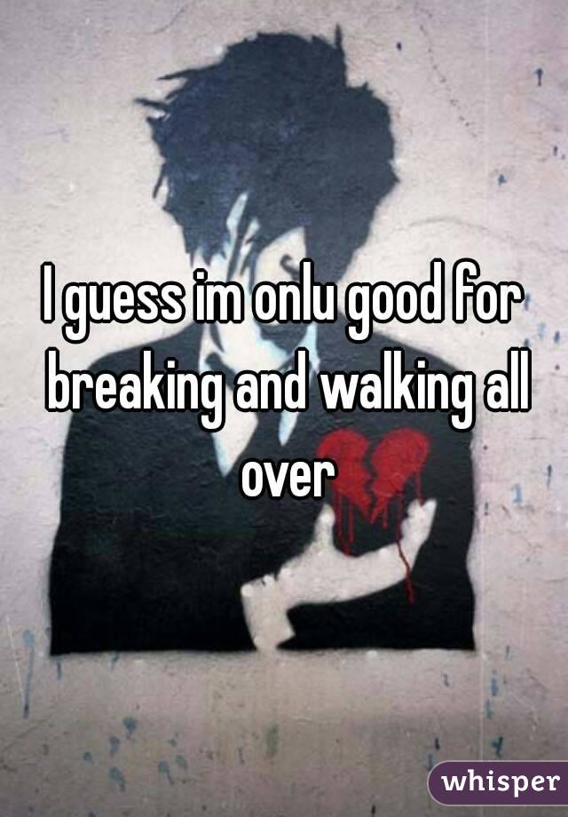 I guess im onlu good for breaking and walking all over