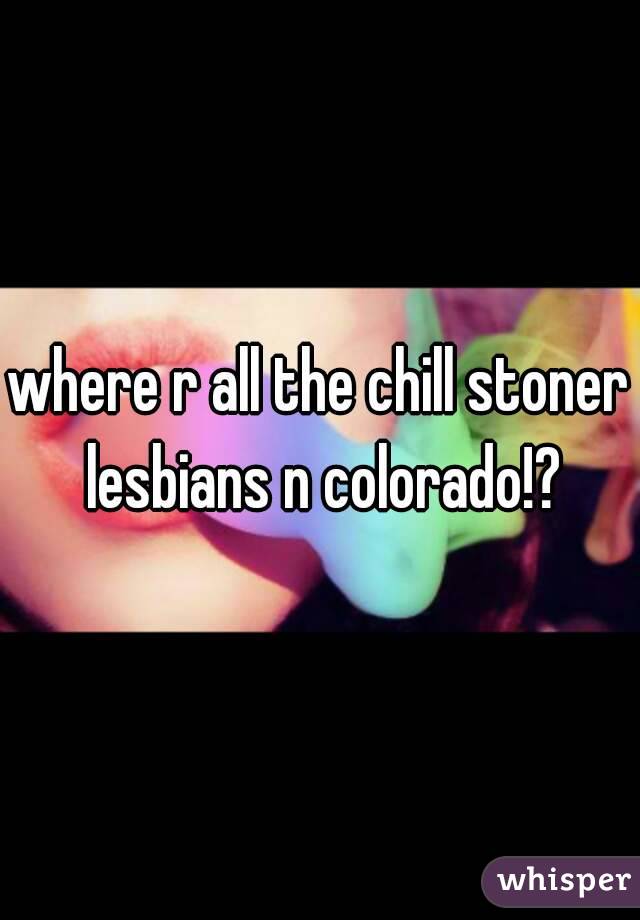 where r all the chill stoner lesbians n colorado!?