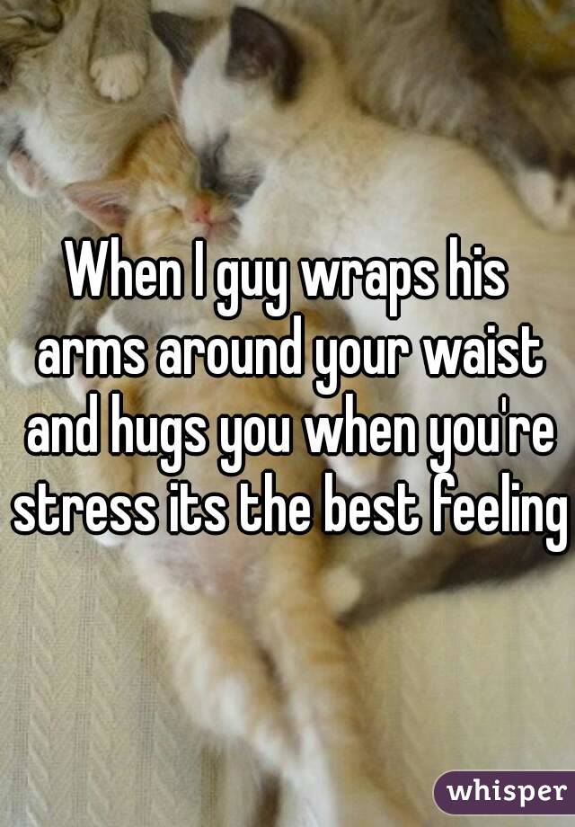 When I guy wraps his arms around your waist and hugs you when you're stress its the best feeling