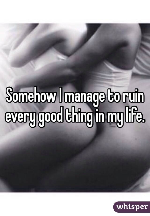 Somehow I manage to ruin every good thing in my life. 