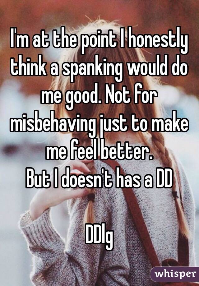 I'm at the point I honestly think a spanking would do me good. Not for misbehaving just to make me feel better.
But I doesn't has a DD

DDlg