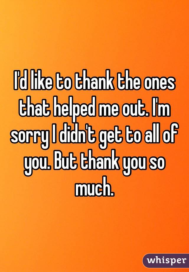 I'd like to thank the ones that helped me out. I'm sorry I didn't get to all of you. But thank you so much.
