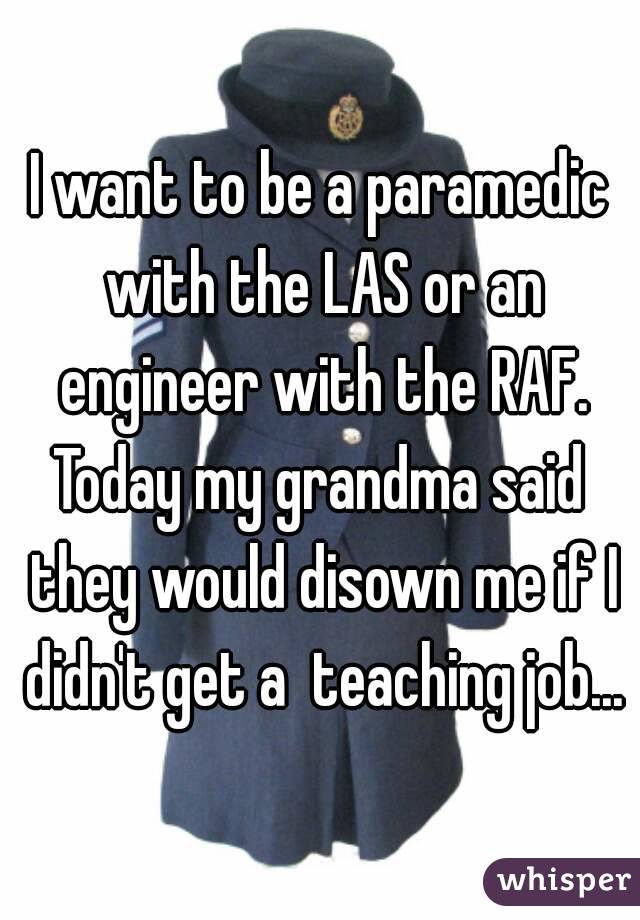 I want to be a paramedic with the LAS or an engineer with the RAF.
Today my grandma said they would disown me if I didn't get a  teaching job...