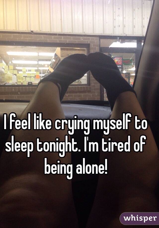 I feel like crying myself to sleep tonight. I'm tired of being alone! 