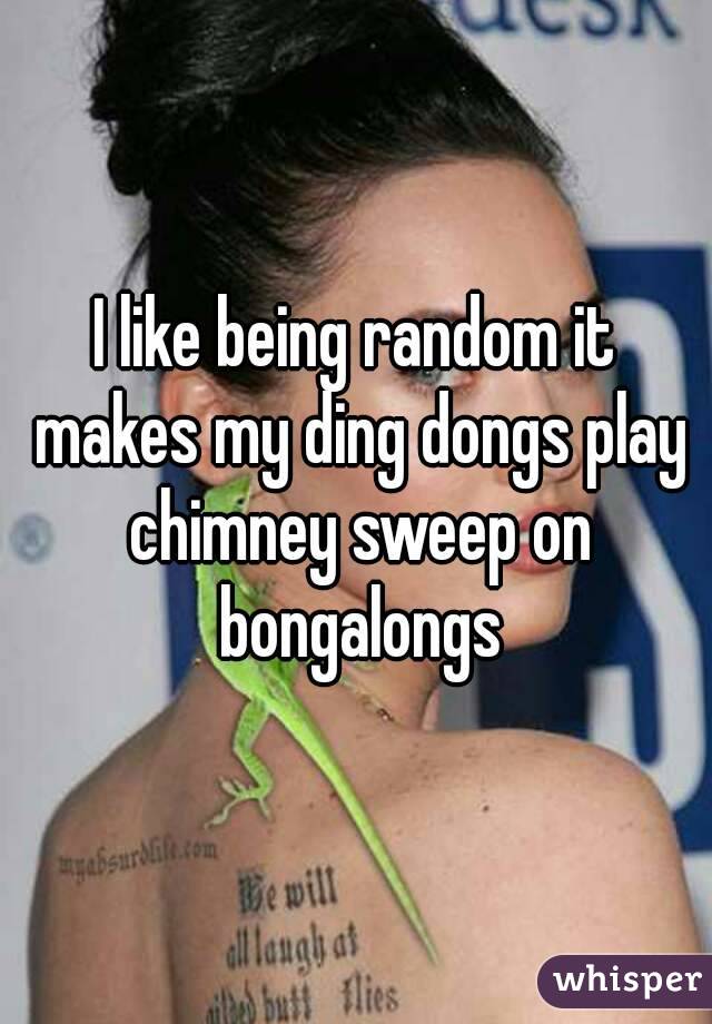 I like being random it makes my ding dongs play chimney sweep on bongalongs