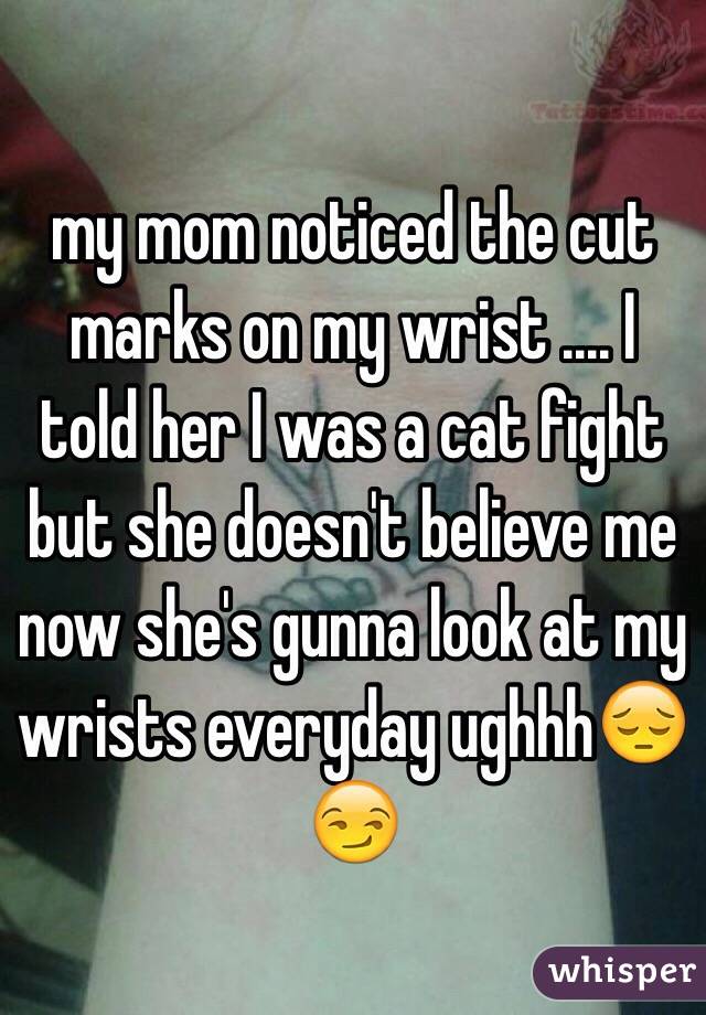 my mom noticed the cut marks on my wrist .... I told her I was a cat fight but she doesn't believe me now she's gunna look at my wrists everyday ughhh😔😏