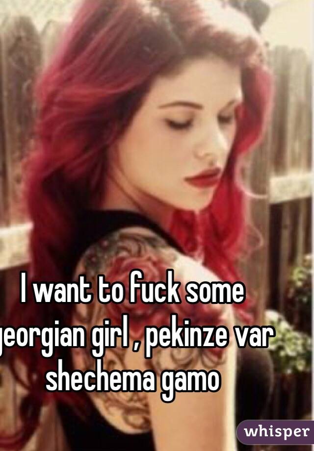 I want to fuck some georgian girl , pekinze var shechema gamo