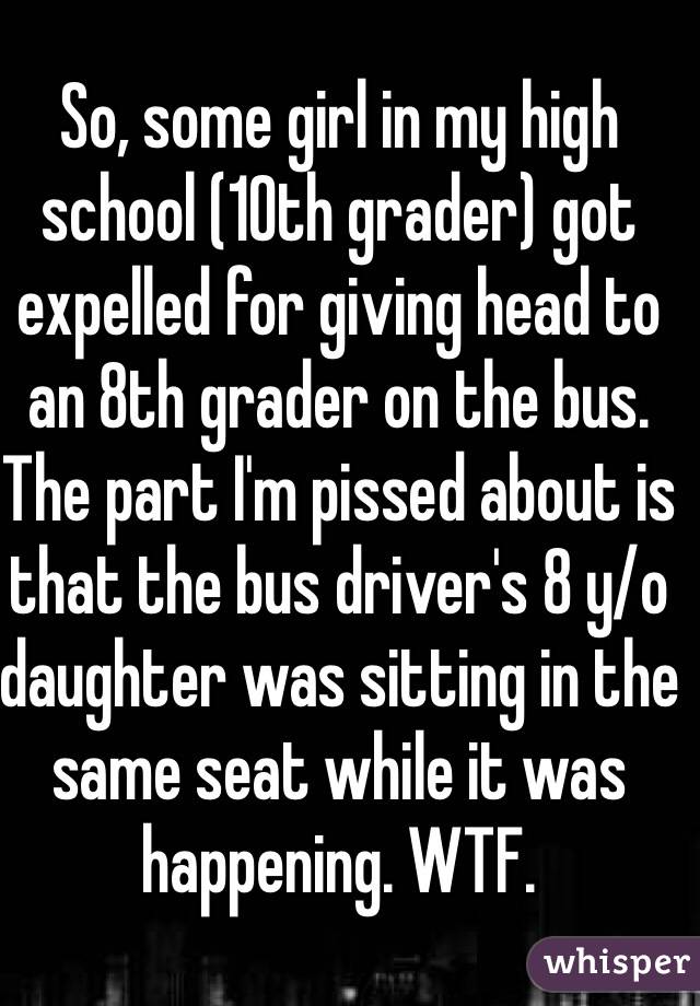 So, some girl in my high school (10th grader) got expelled for giving head to an 8th grader on the bus. The part I'm pissed about is that the bus driver's 8 y/o daughter was sitting in the same seat while it was happening. WTF. 