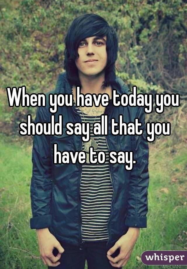 When you have today you should say all that you have to say.