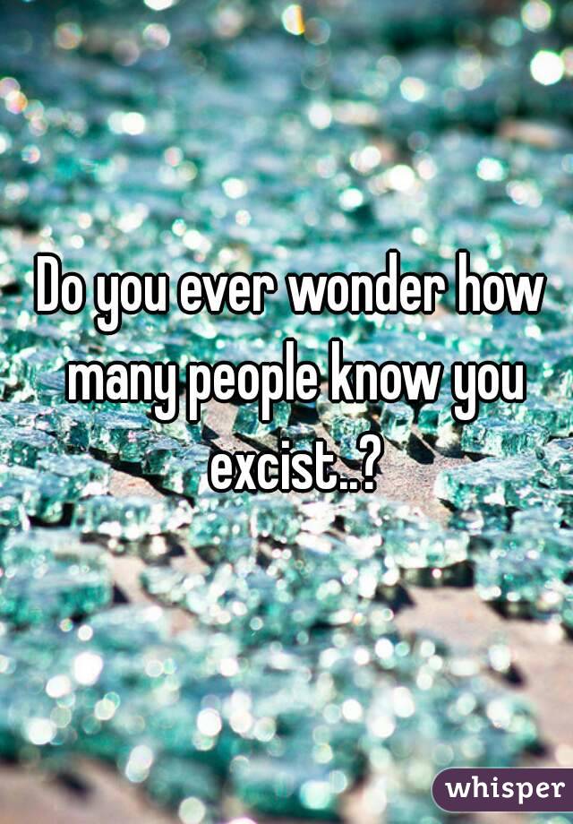 Do you ever wonder how many people know you excist..?