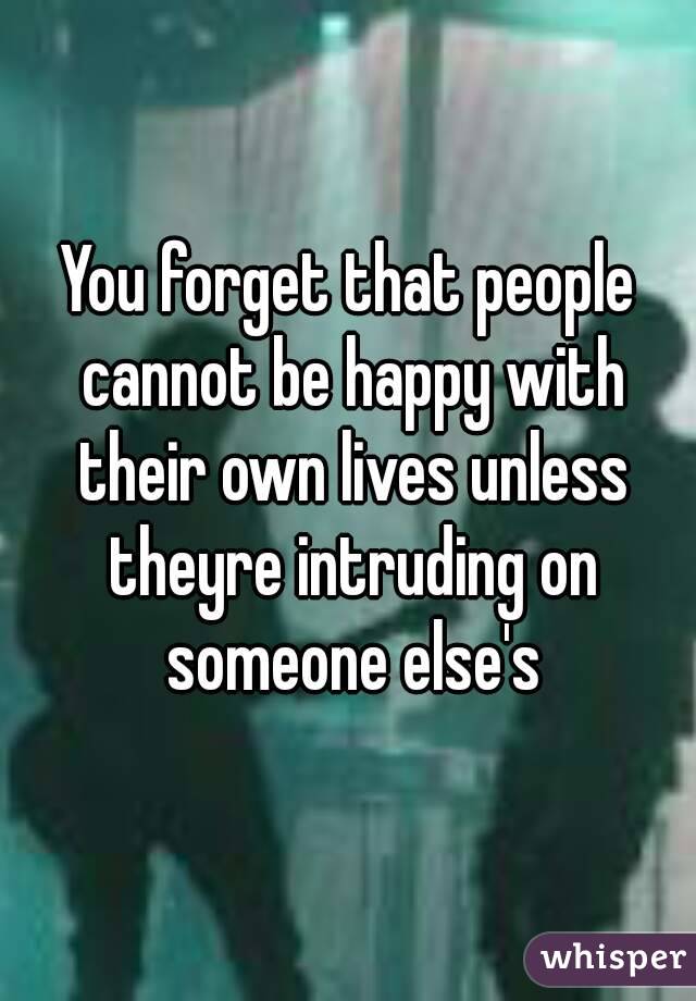 You forget that people cannot be happy with their own lives unless theyre intruding on someone else's