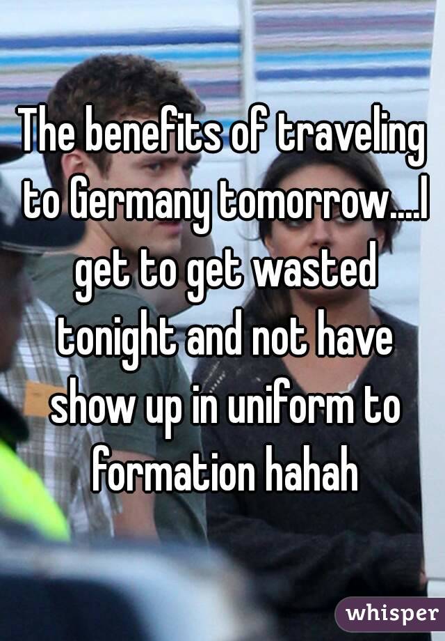The benefits of traveling to Germany tomorrow....I get to get wasted tonight and not have show up in uniform to formation hahah
