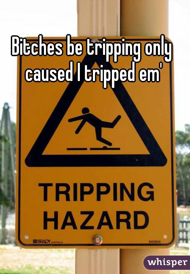 Bitches be tripping only caused I tripped em'