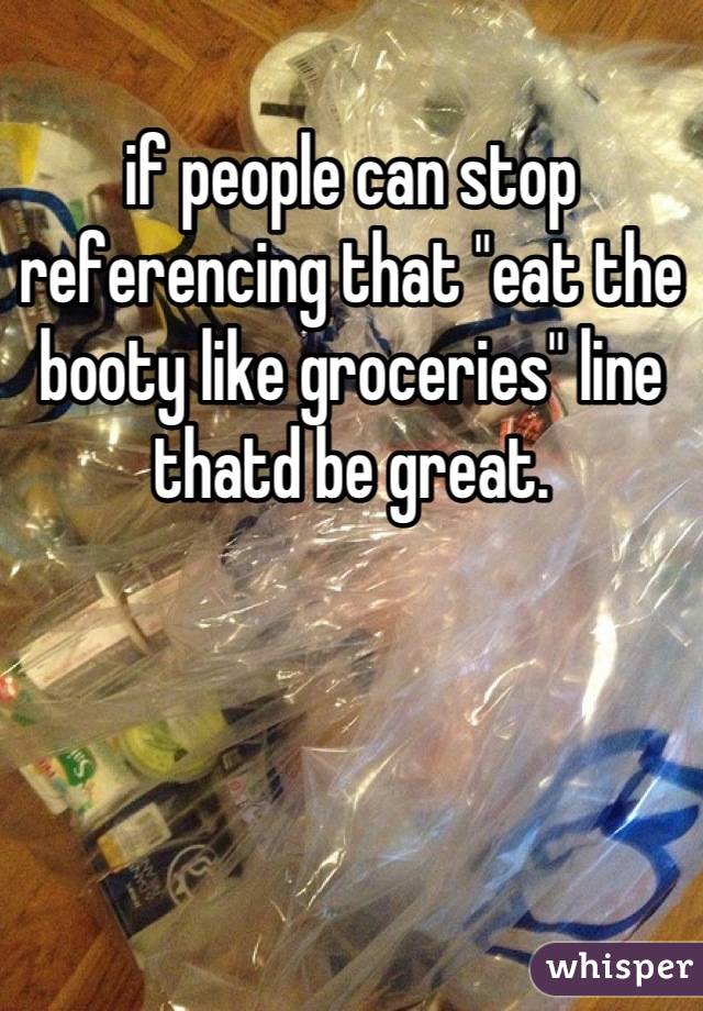 if people can stop referencing that "eat the
booty like groceries" line thatd be great.