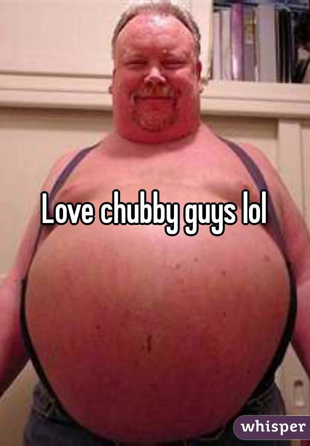 Love chubby guys lol