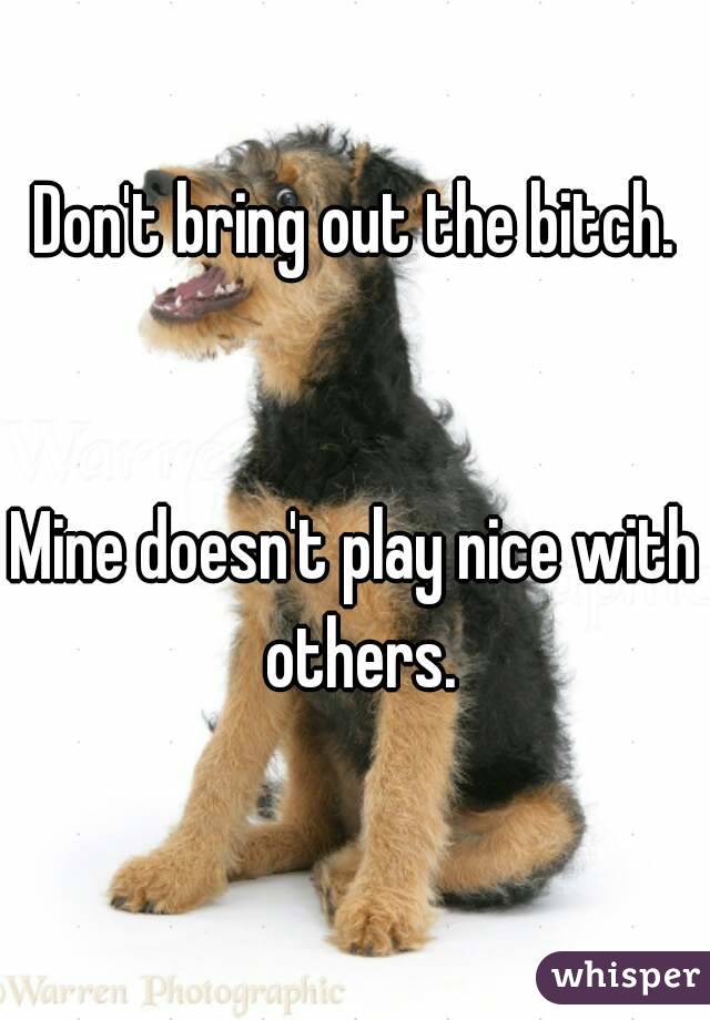 Don't bring out the bitch.


Mine doesn't play nice with others.