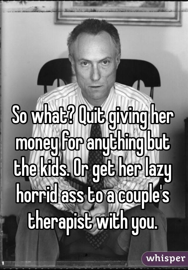 So what? Quit giving her money for anything but the kids. Or get her lazy horrid ass to a couple's therapist with you. 