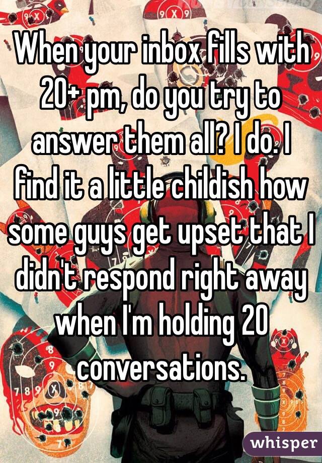 When your inbox fills with 20+ pm, do you try to answer them all? I do. I find it a little childish how some guys get upset that I didn't respond right away when I'm holding 20 conversations.