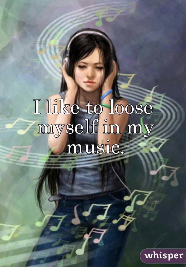 I like to loose myself in my music.