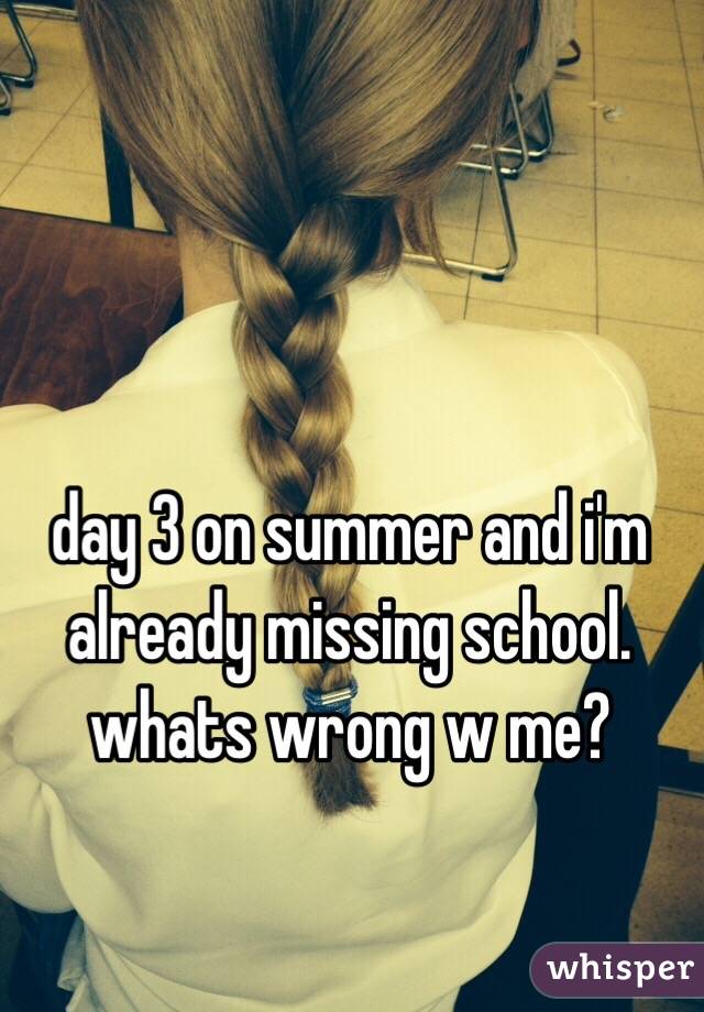 day 3 on summer and i'm already missing school. whats wrong w me?