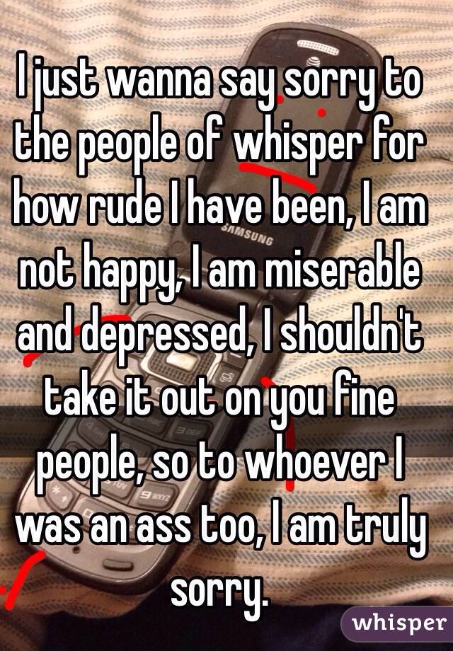 I just wanna say sorry to the people of whisper for how rude I have been, I am not happy, I am miserable and depressed, I shouldn't take it out on you fine people, so to whoever I was an ass too, I am truly sorry.