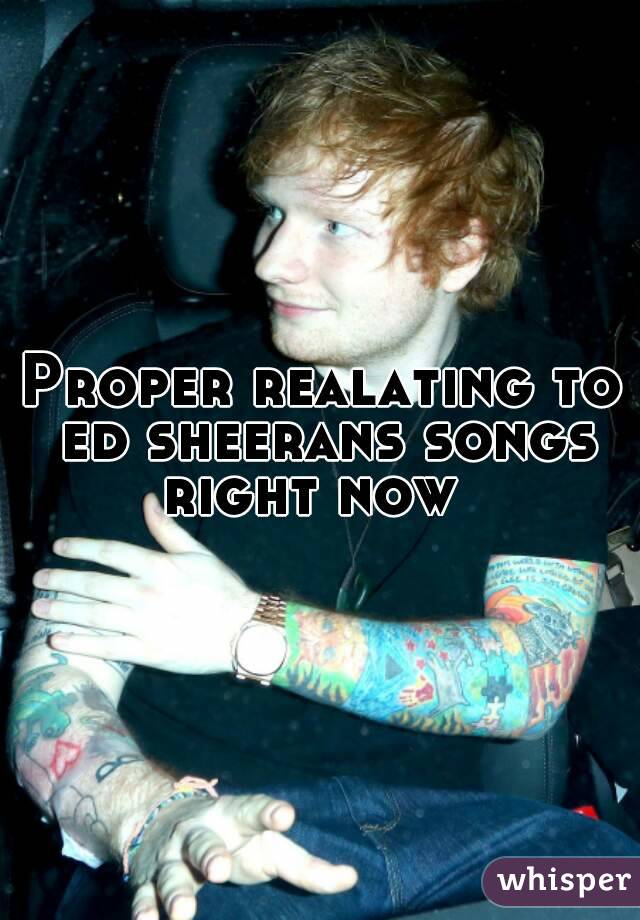 Proper realating to ed sheerans songs right now  