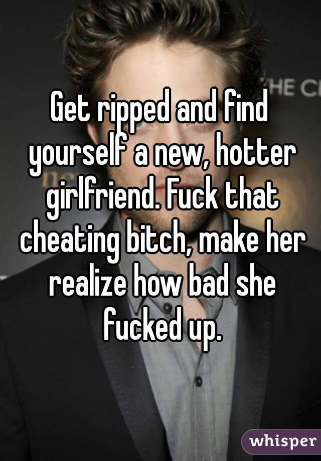 Get ripped and find yourself a new, hotter girlfriend. Fuck that cheating bitch, make her realize how bad she fucked up.