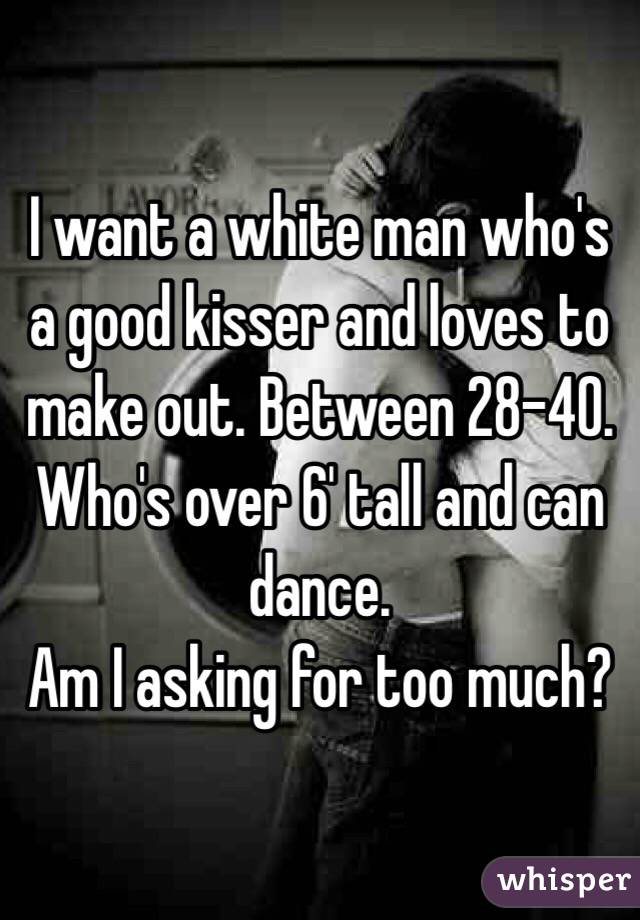 I want a white man who's a good kisser and loves to make out. Between 28-40. Who's over 6' tall and can dance.
Am I asking for too much?
