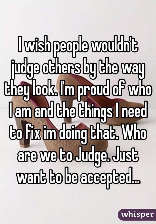 I wish people wouldn't judge others by the way they look. I'm proud of who I am and the things I need to fix im doing that. Who are we to Judge. Just want to be accepted...