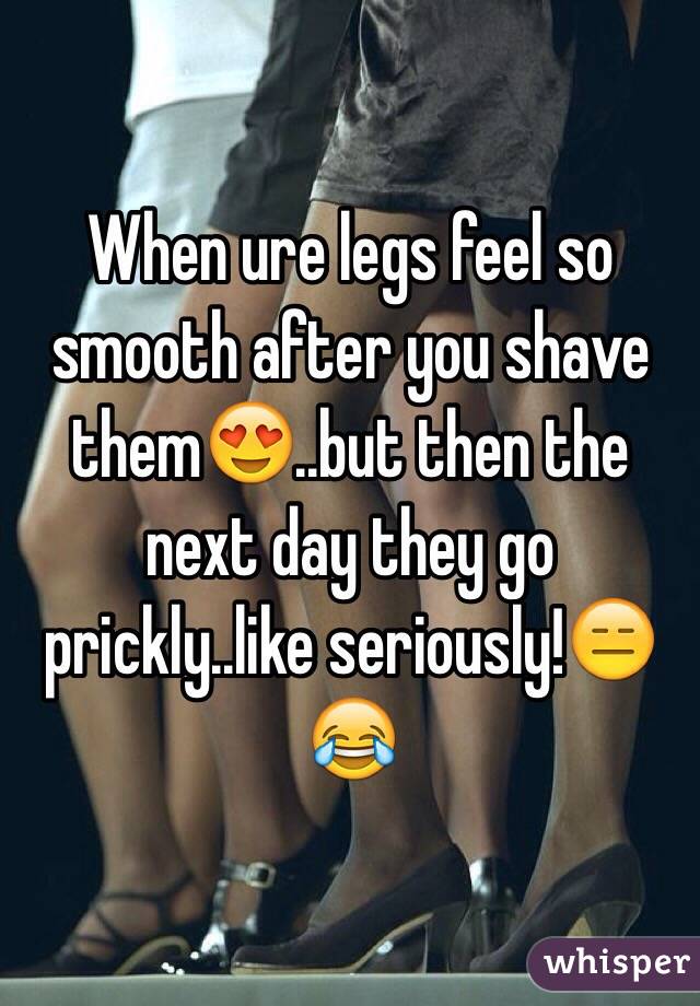 When ure legs feel so smooth after you shave them😍..but then the next day they go prickly..like seriously!😑😂