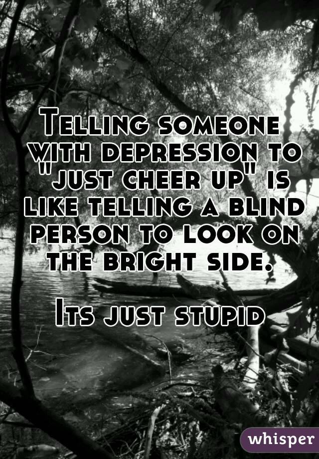 Telling someone with depression to "just cheer up" is like telling a blind person to look on the bright side. 

Its just stupid