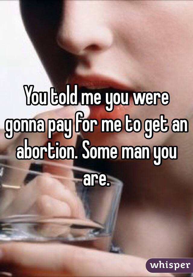 You told me you were gonna pay for me to get an abortion. Some man you are. 