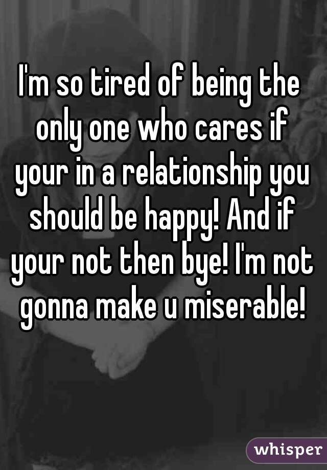 I'm so tired of being the only one who cares if your in a relationship you should be happy! And if your not then bye! I'm not gonna make u miserable!
