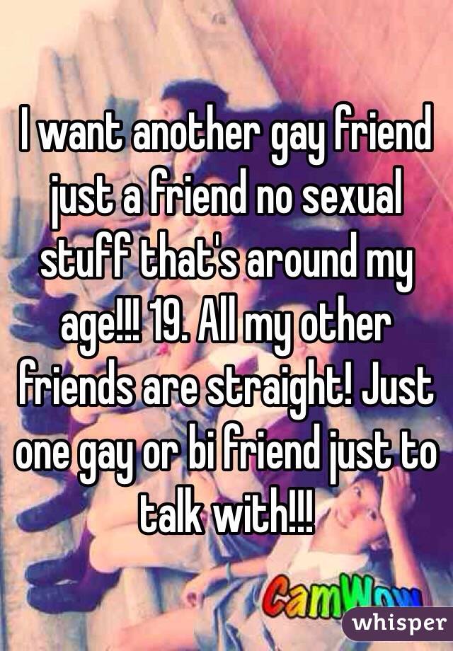 I want another gay friend just a friend no sexual stuff that's around my age!!! 19. All my other friends are straight! Just one gay or bi friend just to talk with!!! 