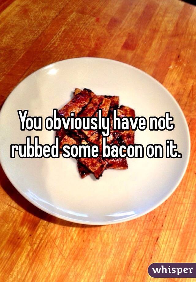You obviously have not rubbed some bacon on it.