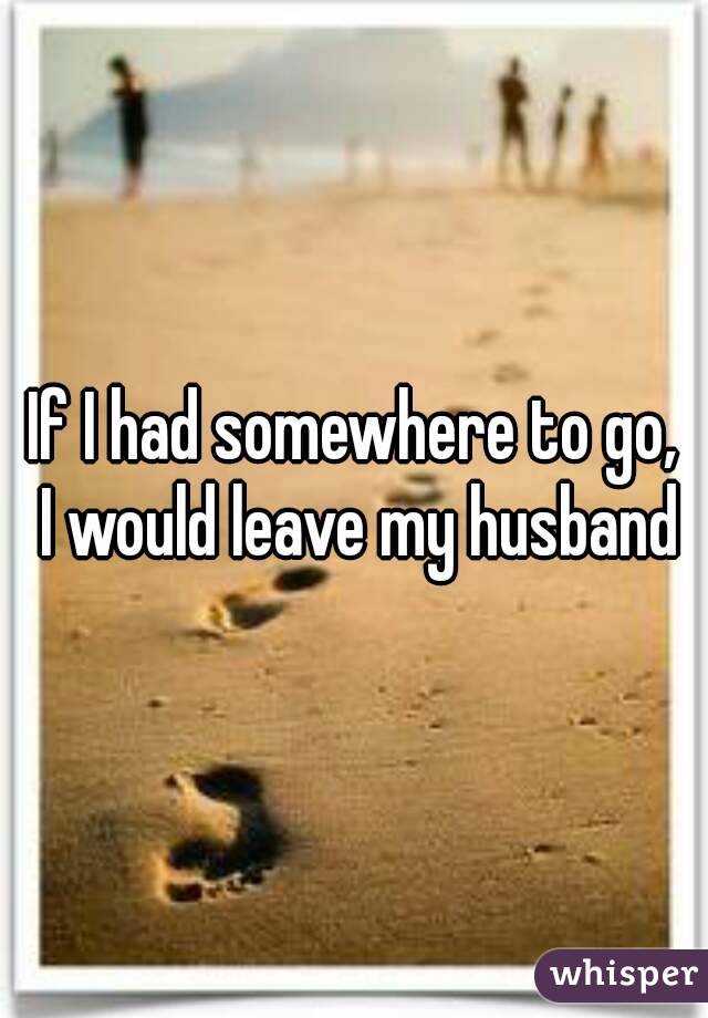 If I had somewhere to go, 
I would leave my husband