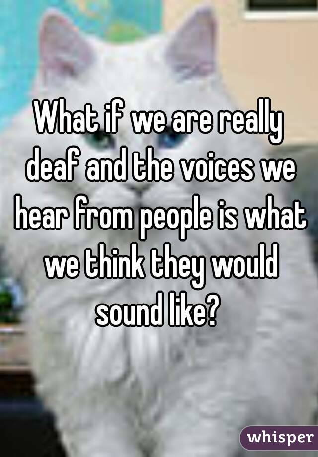 What if we are really deaf and the voices we hear from people is what we think they would sound like? 