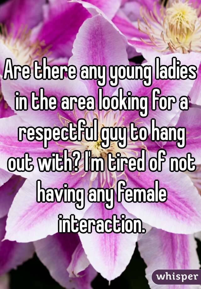 Are there any young ladies in the area looking for a respectful guy to hang out with? I'm tired of not having any female interaction.