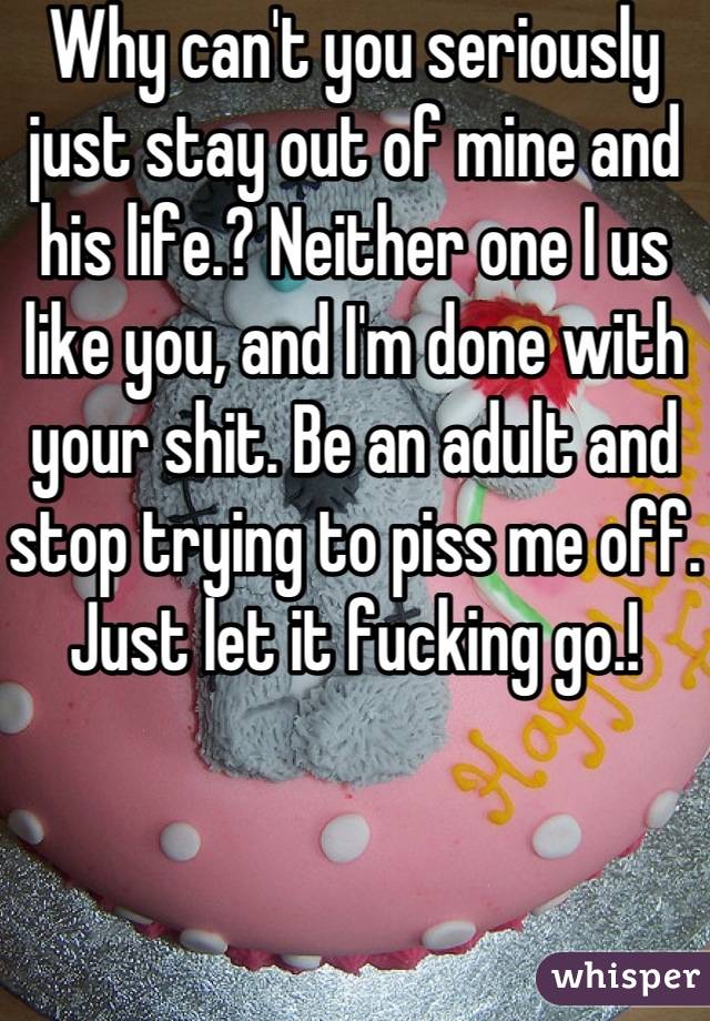 Why can't you seriously just stay out of mine and his life.? Neither one I us like you, and I'm done with your shit. Be an adult and stop trying to piss me off. Just let it fucking go.!