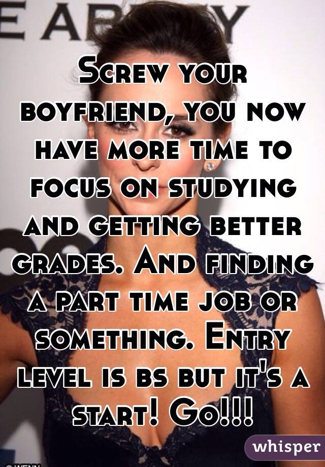 Screw your boyfriend, you now have more time to focus on studying and getting better grades. And finding a part time job or something. Entry level is bs but it's a start! Go!!! 