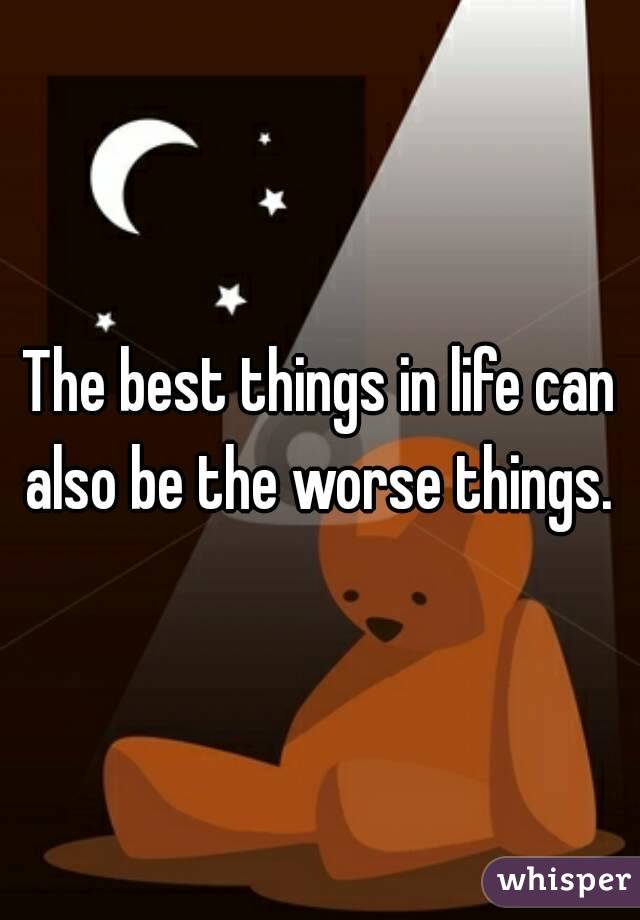 The best things in life can also be the worse things. 