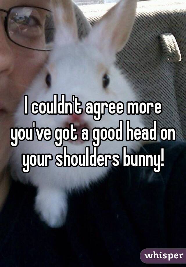 I couldn't agree more you've got a good head on your shoulders bunny!