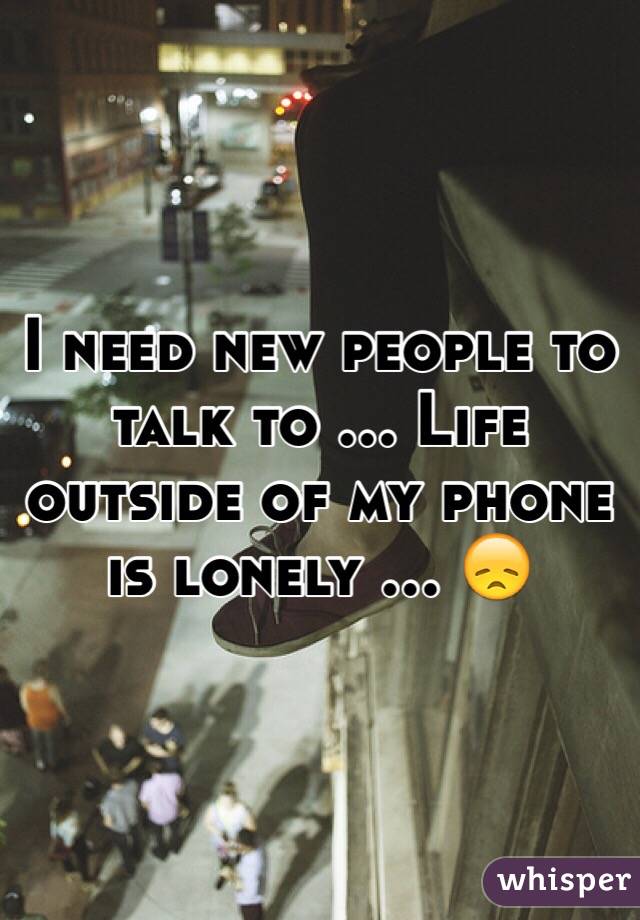 I need new people to talk to ... Life outside of my phone is lonely ... 😞 