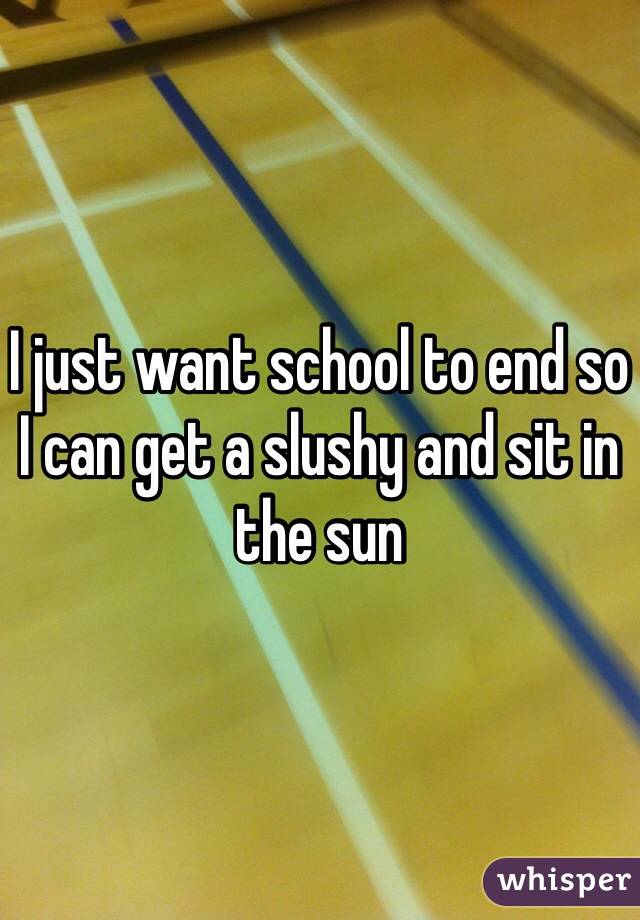 I just want school to end so I can get a slushy and sit in the sun