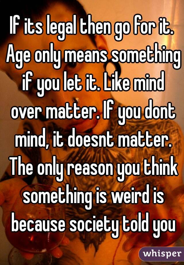 If its legal then go for it. Age only means something if you let it. Like mind over matter. If you dont mind, it doesnt matter. The only reason you think something is weird is because society told you