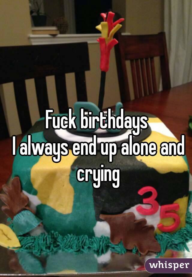 Fuck birthdays 
I always end up alone and crying 